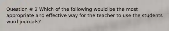 Question # 2 Which of the following would be the most appropriate and effective way for the teacher to use the students word journals?