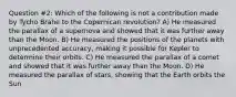 Question #2: Which of the following is not a contribution made by Tycho Brahe to the Copernican revolution? A) He measured the parallax of a supernova and showed that it was further away than the Moon. B) He measured the positions of the planets with unprecedented accuracy, making it possible for Kepler to determine their orbits. C) He measured the parallax of a comet and showed that it was further away than the Moon. D) He measured the parallax of stars, showing that the Earth orbits the Sun