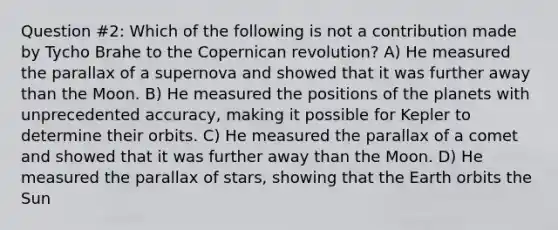 Question #2: Which of the following is not a contribution made by Tycho Brahe to the Copernican revolution? A) He measured the parallax of a supernova and showed that it was further away than the Moon. B) He measured the positions of the planets with unprecedented accuracy, making it possible for Kepler to determine their orbits. C) He measured the parallax of a comet and showed that it was further away than the Moon. D) He measured the parallax of stars, showing that the Earth orbits the Sun