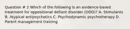 Question # 2 Which of the following is an evidence-based treatment for oppositional defiant disorder (ODD)? A. Stimulants B. Atypical antipsychotics C. Psychodynamic psychotherapy D. Parent management training