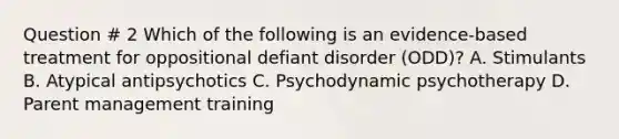 Question # 2 Which of the following is an evidence-based treatment for oppositional defiant disorder (ODD)? A. Stimulants B. Atypical antipsychotics C. Psychodynamic psychotherapy D. Parent management training