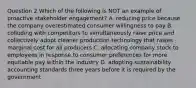 Question 2 Which of the following is NOT an example of proactive stakeholder engagement? A. reducing price because the company overestimated consumer willingness to pay B. colluding with competitors to simultaneously raise price and collectively adopt cleaner production technology that raises marginal cost for all producers C. allocating company stock to employees in response to consumer preferences for more equitable pay within the industry D. adopting sustainability accounting standards three years before it is required by the government