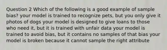 Question 2 Which of the following is a good example of sample bias? your model is trained to recognize pets, but you only give it photos of dogs your model is designed to give loans to those who need it, but it is trained with unfair data your model is trained to avoid bias, but it contains no samples of that bias your model is broken because it cannot sample the right attribute