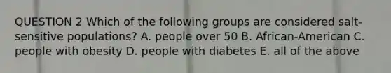 QUESTION 2 Which of the following groups are considered salt-sensitive populations? A. people over 50 B. African-American C. people with obesity D. people with diabetes E. all of the above