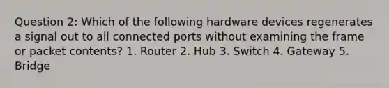 Question 2: Which of the following hardware devices regenerates a signal out to all connected ports without examining the frame or packet contents? 1. Router 2. Hub 3. Switch 4. Gateway 5. Bridge