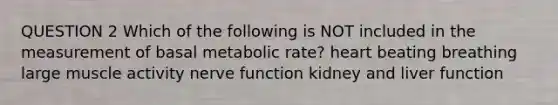 QUESTION 2 Which of the following is NOT included in the measurement of basal metabolic rate? heart beating breathing large muscle activity nerve function kidney and liver function