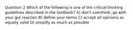 Question 2 Which of the following is one of the critical-thinking guidelines described in the textbook? A) don't overthink; go with your gut reaction B) define your terms C) accept all opinions as equally valid D) simplify as much as possible