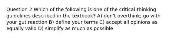 Question 2 Which of the following is one of the critical-thinking guidelines described in the textbook? A) don't overthink; go with your gut reaction B) define your terms C) accept all opinions as equally valid D) simplify as much as possible