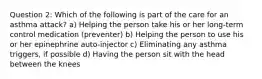 Question 2: Which of the following is part of the care for an asthma attack? a) Helping the person take his or her long-term control medication (preventer) b) Helping the person to use his or her epinephrine auto-injector c) Eliminating any asthma triggers, if possible d) Having the person sit with the head between the knees