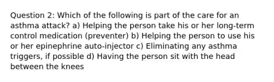 Question 2: Which of the following is part of the care for an asthma attack? a) Helping the person take his or her long-term control medication (preventer) b) Helping the person to use his or her epinephrine auto-injector c) Eliminating any asthma triggers, if possible d) Having the person sit with the head between the knees