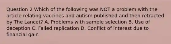 Question 2 Which of the following was NOT a problem with the article relating vaccines and autism published and then retracted by The Lancet? A. Problems with sample selection B. Use of deception C. Failed replication D. Conflict of interest due to financial gain