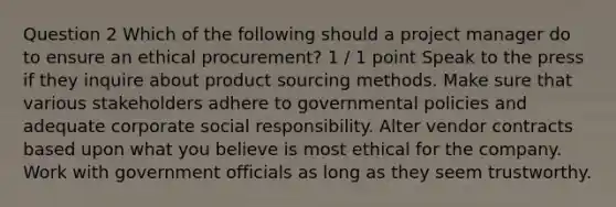 Question 2 Which of the following should a project manager do to ensure an ethical procurement? 1 / 1 point Speak to the press if they inquire about product sourcing methods. Make sure that various stakeholders adhere to governmental policies and adequate corporate social responsibility. Alter vendor contracts based upon what you believe is most ethical for the company. Work with government officials as long as they seem trustworthy.