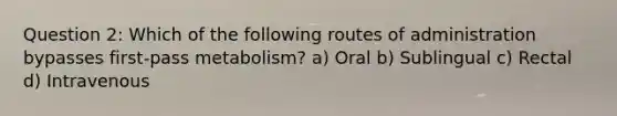 Question 2: Which of the following routes of administration bypasses first-pass metabolism? a) Oral b) Sublingual c) Rectal d) Intravenous