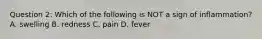 Question 2: Which of the following is NOT a sign of inflammation? A. swelling B. redness C. pain D. fever