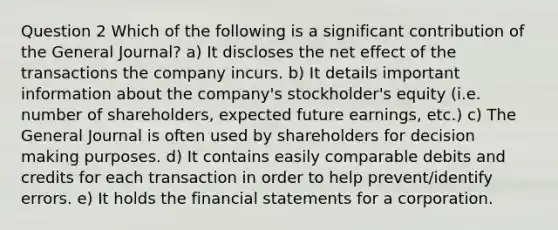 Question 2 Which of the following is a significant contribution of the General Journal? a) It discloses the net effect of the transactions the company incurs. b) It details important information about the company's stockholder's equity (i.e. number of shareholders, expected future earnings, etc.) c) The General Journal is often used by shareholders for decision making purposes. d) It contains easily comparable debits and credits for each transaction in order to help prevent/identify errors. e) It holds the financial statements for a corporation.