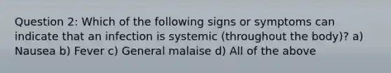 Question 2: Which of the following signs or symptoms can indicate that an infection is systemic (throughout the body)? a) Nausea b) Fever c) General malaise d) All of the above