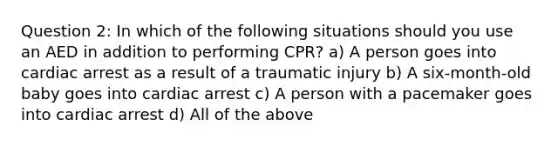 Question 2: In which of the following situations should you use an AED in addition to performing CPR? a) A person goes into cardiac arrest as a result of a traumatic injury b) A six-month-old baby goes into cardiac arrest c) A person with a pacemaker goes into cardiac arrest d) All of the above