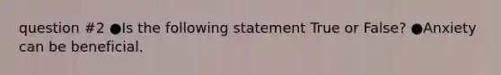 question #2 ●Is the following statement True or False? ●Anxiety can be beneficial.