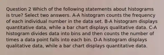 Question 2 Which of the following statements about histograms is true? Select two answers. A-A histogram counts the frequency of each individual number in the data set. B-A histogram displays quantitative data, while a bar chart displays qualitative data. C-A histogram divides data into bins and then counts the number of times a data point falls into each bin. D-A histogram displays qualitative data, while a bar chart displays quantitative data.