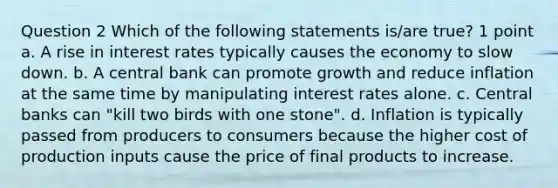 Question 2 Which of the following statements is/are true? 1 point a. A rise in interest rates typically causes the economy to slow down. b. A central bank can promote growth and reduce inflation at the same time by manipulating interest rates alone. c. Central banks can "kill two birds with one stone". d. Inflation is typically passed from producers to consumers because the higher cost of production inputs cause the price of final products to increase.