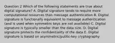 Question 2 Which of the following statements are true about digital signature? A. Digital signature tends to require more computational resources than message authentication B. Digital signature is functionally equivalent to message authentication (and is used when symmetric keys are not available) C. Digital signature is typically smaller than the data size. D. Digital signature protects the confidentiality of the data E. Digital signature is based on asymmetric/public-key cryptography