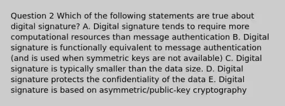 Question 2 Which of the following statements are true about digital signature? A. Digital signature tends to require more computational resources than message authentication B. Digital signature is functionally equivalent to message authentication (and is used when symmetric keys are not available) C. Digital signature is typically smaller than the data size. D. Digital signature protects the confidentiality of the data E. Digital signature is based on asymmetric/public-key cryptography