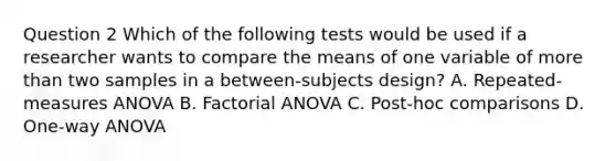 Question 2 Which of the following tests would be used if a researcher wants to compare the means of one variable of more than two samples in a between-subjects design? A. Repeated-measures ANOVA B. Factorial ANOVA C. Post-hoc comparisons D. One-way ANOVA