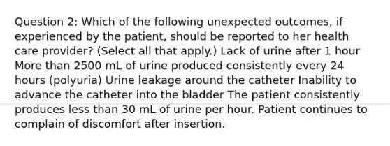 Question 2: Which of the following unexpected outcomes, if experienced by the patient, should be reported to her health care provider? (Select all that apply.) Lack of urine after 1 hour More than 2500 mL of urine produced consistently every 24 hours (polyuria) Urine leakage around the catheter Inability to advance the catheter into the bladder The patient consistently produces less than 30 mL of urine per hour. Patient continues to complain of discomfort after insertion.