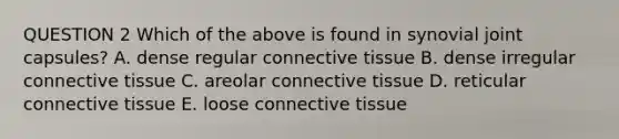 QUESTION 2 Which of the above is found in synovial joint capsules? A. dense regular <a href='https://www.questionai.com/knowledge/kYDr0DHyc8-connective-tissue' class='anchor-knowledge'>connective tissue</a> B. dense irregular connective tissue C. areolar connective tissue D. reticular connective tissue E. loose connective tissue