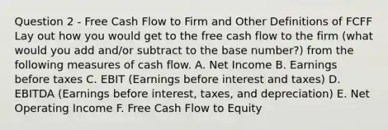 Question 2 - Free Cash Flow to Firm and Other Definitions of FCFF Lay out how you would get to the free cash flow to the firm (what would you add and/or subtract to the base number?) from the following measures of cash flow. A. Net Income B. Earnings before taxes C. EBIT (Earnings before interest and taxes) D. EBITDA (Earnings before interest, taxes, and depreciation) E. Net Operating Income F. Free Cash Flow to Equity