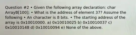 Question #2 • Given the following array declaration: char ArrayB[100]; • What is the address of element 37? Assume the following • An character is 8 bits. • The starting address of the array is 0x10010000. a) 0x10010025 b) 0x10010037 c) 0x10010148 d) 0x10010094 e) None of the above.