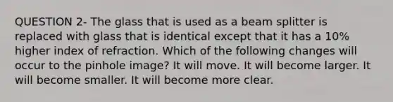 QUESTION 2- The glass that is used as a beam splitter is replaced with glass that is identical except that it has a 10% higher index of refraction. Which of the following changes will occur to the pinhole image? It will move. It will become larger. It will become smaller. It will become more clear.