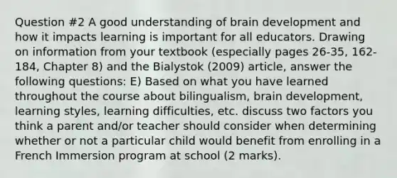 Question #2 A good understanding of brain development and how it impacts learning is important for all educators. Drawing on information from your textbook (especially pages 26-35, 162-184, Chapter 8) and the Bialystok (2009) article, answer the following questions: E) Based on what you have learned throughout the course about bilingualism, brain development, learning styles, learning difficulties, etc. discuss two factors you think a parent and/or teacher should consider when determining whether or not a particular child would benefit from enrolling in a French Immersion program at school (2 marks).