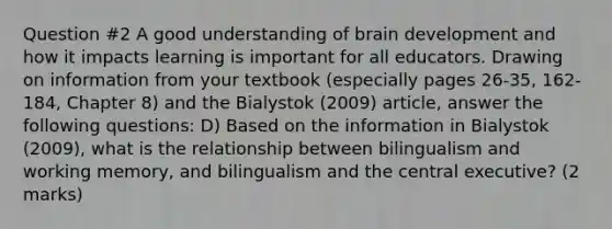 Question #2 A good understanding of brain development and how it impacts learning is important for all educators. Drawing on information from your textbook (especially pages 26-35, 162-184, Chapter 8) and the Bialystok (2009) article, answer the following questions: D) Based on the information in Bialystok (2009), what is the relationship between bilingualism and working memory, and bilingualism and the central executive? (2 marks)