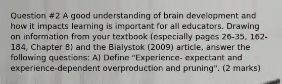 Question #2 A good understanding of brain development and how it impacts learning is important for all educators. Drawing on information from your textbook (especially pages 26-35, 162-184, Chapter 8) and the Bialystok (2009) article, answer the following questions: A) Define "Experience- expectant and experience-dependent overproduction and pruning". (2 marks)