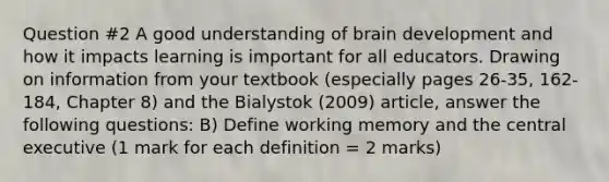 Question #2 A good understanding of brain development and how it impacts learning is important for all educators. Drawing on information from your textbook (especially pages 26-35, 162-184, Chapter 8) and the Bialystok (2009) article, answer the following questions: B) Define working memory and the central executive (1 mark for each definition = 2 marks)