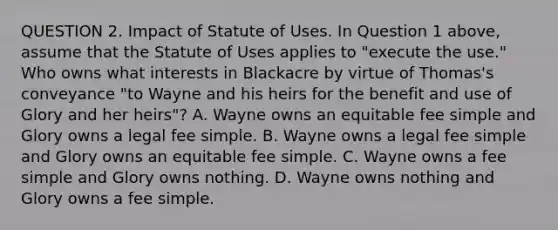 QUESTION 2. Impact of Statute of Uses. In Question 1 above, assume that the Statute of Uses applies to "execute the use." Who owns what interests in Blackacre by virtue of Thomas's conveyance "to Wayne and his heirs for the benefit and use of Glory and her heirs"? A. Wayne owns an equitable fee simple and Glory owns a legal fee simple. B. Wayne owns a legal fee simple and Glory owns an equitable fee simple. C. Wayne owns a fee simple and Glory owns nothing. D. Wayne owns nothing and Glory owns a fee simple.