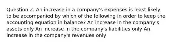 Question 2. An increase in a company's expenses is least likely to be accompanied by which of the following in order to keep the accounting equation in balance? An increase in the company's assets only An increase in the company's liabilities only An increase in the company's revenues only