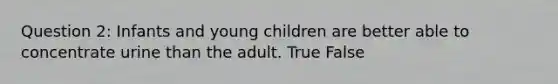 Question 2: Infants and young children are better able to concentrate urine than the adult. True False