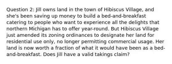 Question 2: Jill owns land in the town of Hibiscus Village, and she's been saving up money to build a bed-and-breakfast catering to people who want to experience all the delights that northern Michigan has to offer year-round. But Hibiscus Village just amended its zoning ordinances to designate her land for residential use only, no longer permitting commercial usage. Her land is now worth a fraction of what it would have been as a bed-and-breakfast. Does Jill have a valid takings claim?