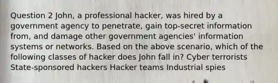 Question 2 John, a professional hacker, was hired by a government agency to penetrate, gain top-secret information from, and damage other government agencies' information systems or networks. Based on the above scenario, which of the following classes of hacker does John fall in? Cyber terrorists State-sponsored hackers Hacker teams Industrial spies