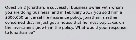 Question 2 Jonathan, a successful business owner with whom you are doing business, and in February 2017 you sold him a 500,000 universal life insurance policy. Jonathan is rather concerned that he just got a notice that he must pay taxes on the investment growth in the policy. What would your response to Jonathan be?