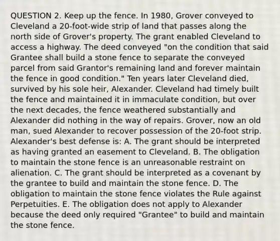 QUESTION 2. Keep up the fence. In 1980, Grover conveyed to Cleveland a 20-foot-wide strip of land that passes along the north side of Grover's property. The grant enabled Cleveland to access a highway. The deed conveyed "on the condition that said Grantee shall build a stone fence to separate the conveyed parcel from said Grantor's remaining land and forever maintain the fence in good condition." Ten years later Cleveland died, survived by his sole heir, Alexander. Cleveland had timely built the fence and maintained it in immaculate condition, but over the next decades, the fence weathered substantially and Alexander did nothing in the way of repairs. Grover, now an old man, sued Alexander to recover possession of the 20-foot strip. Alexander's best defense is: A. The grant should be interpreted as having granted an easement to Cleveland. B. The obligation to maintain the stone fence is an unreasonable restraint on alienation. C. The grant should be interpreted as a covenant by the grantee to build and maintain the stone fence. D. The obligation to maintain the stone fence violates the Rule against Perpetuities. E. The obligation does not apply to Alexander because the deed only required "Grantee" to build and maintain the stone fence.