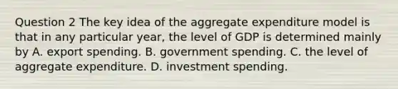 Question 2 The key idea of the aggregate expenditure model is that in any particular year, the level of GDP is determined mainly by A. export spending. B. government spending. C. the level of aggregate expenditure. D. investment spending.