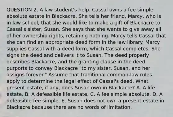 QUESTION 2. A law student's help. Cassal owns a fee simple absolute estate in Blackacre. She tells her friend, Marcy, who is in law school, that she would like to make a gift of Blackacre to Cassal's sister, Susan. She says that she wants to give away all of her ownership rights, retaining nothing. Marcy tells Cassal that she can find an appropriate deed form in the law library. Marcy supplies Cassal with a deed form, which Cassal completes. She signs the deed and delivers it to Susan. The deed properly describes Blackacre, and the granting clause in the deed purports to convey Blackacre "to my sister, Susan, and her assigns forever." Assume that traditional common-law rules apply to determine the legal effect of Cassal's deed. What present estate, if any, does Susan own in Blackacre? A. A life estate. B. A defeasible life estate. C. A fee simple absolute. D. A defeasible fee simple. E. Susan does not own a present estate in Blackacre because there are no words of limitation.