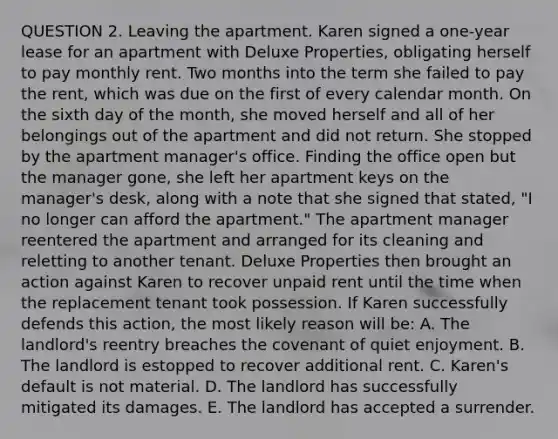 QUESTION 2. Leaving the apartment. Karen signed a one-year lease for an apartment with Deluxe Properties, obligating herself to pay monthly rent. Two months into the term she failed to pay the rent, which was due on the first of every calendar month. On the sixth day of the month, she moved herself and all of her belongings out of the apartment and did not return. She stopped by the apartment manager's office. Finding the office open but the manager gone, she left her apartment keys on the manager's desk, along with a note that she signed that stated, "I no longer can afford the apartment." The apartment manager reentered the apartment and arranged for its cleaning and reletting to another tenant. Deluxe Properties then brought an action against Karen to recover unpaid rent until the time when the replacement tenant took possession. If Karen successfully defends this action, the most likely reason will be: A. The landlord's reentry breaches the covenant of quiet enjoyment. B. The landlord is estopped to recover additional rent. C. Karen's default is not material. D. The landlord has successfully mitigated its damages. E. The landlord has accepted a surrender.