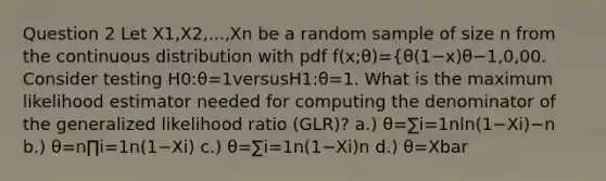 Question 2 Let X1​,X2​,...,Xn​ be a random sample of size n from the continuous distribution with pdf f(x;θ)={θ(1−x)θ−1,0,​0 0. Consider testing H0​:θ=1versusH1​:θ​=1. What is the maximum likelihood estimator needed for computing the denominator of the generalized likelihood ratio (GLR)? a.) θ=∑i=1n​ln(1−Xi​)−n​ b.) θ=n∏i=1n​(1−Xi​)​ c.) θ=∑i=1n​(1−Xi​)n​ d.) θ=Xbar