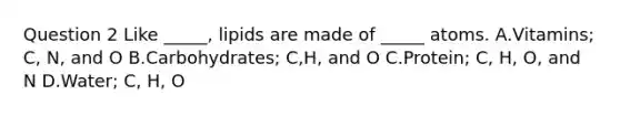 Question 2 Like _____, lipids are made of _____ atoms. A.Vitamins; C, N, and O B.Carbohydrates; C,H, and O C.Protein; C, H, O, and N D.Water; C, H, O