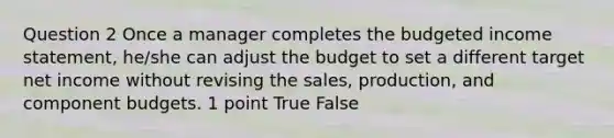 Question 2 Once a manager completes the budgeted income statement, he/she can adjust the budget to set a different target net income without revising the sales, production, and component budgets. 1 point True False