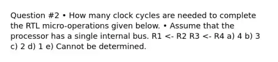 Question #2 • How many clock cycles are needed to complete the RTL micro-operations given below. • Assume that the processor has a single internal bus. R1 <- R2 R3 <- R4 a) 4 b) 3 c) 2 d) 1 e) Cannot be determined.